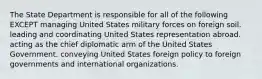 The State Department is responsible for all of the following EXCEPT managing United States military forces on foreign soil. leading and coordinating United States representation abroad. acting as the chief diplomatic arm of the United States Government. conveying United States foreign policy to foreign governments and international organizations.