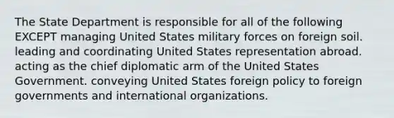 The State Department is responsible for all of the following EXCEPT managing United States military forces on foreign soil. leading and coordinating United States representation abroad. acting as the chief diplomatic arm of the United States Government. conveying United States foreign policy to foreign governments and international organizations.