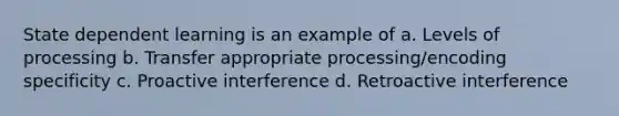 State dependent learning is an example of a. Levels of processing b. Transfer appropriate processing/encoding specificity c. Proactive interference d. Retroactive interference