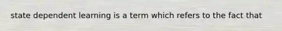 state dependent learning is a term which refers to the fact that