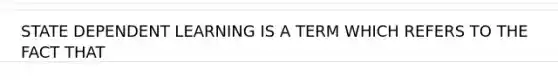 STATE DEPENDENT LEARNING IS A TERM WHICH REFERS TO THE FACT THAT