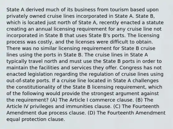 State A derived much of its business from tourism based upon privately owned cruise lines incorporated in State A. State B, which is located just north of State A, recently enacted a statute creating an annual licensing requirement for any cruise line not incorporated in State B that uses State B's ports. The licensing process was costly, and the licenses were difficult to obtain. There was no similar licensing requirement for State B cruise lines using the ports in State B. The cruise lines in State A typically travel north and must use the State B ports in order to maintain the facilities and services they offer. Congress has not enacted legislation regarding the regulation of cruise lines using out-of-state ports. If a cruise line located in State A challenges the constitutionality of the State B licensing requirement, which of the following would provide the strongest argument against the requirement? (A) The Article I commerce clause. (B) The Article IV privileges and immunities clause. (C) The Fourteenth Amendment due process clause. (D) The Fourteenth Amendment equal protection clause.