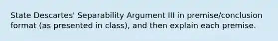 State Descartes' Separability Argument III in premise/conclusion format (as presented in class), and then explain each premise.