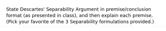 State Descartes' Separability Argument in premise/conclusion format (as presented in class), and then explain each premise. (Pick your favorite of the 3 Separability formulations provided.)