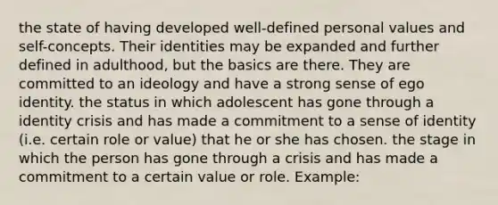 the state of having developed well-defined personal values and self-concepts. Their identities may be expanded and further defined in adulthood, but the basics are there. They are committed to an ideology and have a strong sense of ego identity. the status in which adolescent has gone through a identity crisis and has made a commitment to a sense of identity (i.e. certain role or value) that he or she has chosen. the stage in which the person has gone through a crisis and has made a commitment to a certain value or role. Example: