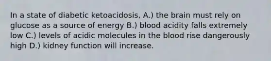 In a state of diabetic ketoacidosis, A.) the brain must rely on glucose as a source of energy B.) blood acidity falls extremely low C.) levels of acidic molecules in the blood rise dangerously high D.) kidney function will increase.