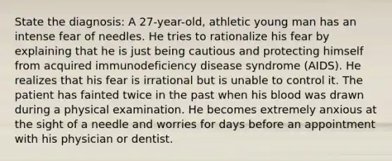 State the diagnosis: A 27-year-old, athletic young man has an intense fear of needles. He tries to rationalize his fear by explaining that he is just being cautious and protecting himself from acquired immunodeficiency disease syndrome (AIDS). He realizes that his fear is irrational but is unable to control it. The patient has fainted twice in the past when his blood was drawn during a physical examination. He becomes extremely anxious at the sight of a needle and worries for days before an appointment with his physician or dentist.