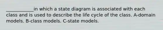 ____________in which a state diagram is associated with each class and is used to describe the life cycle of the class. A-domain models. B-class models. C-state models.