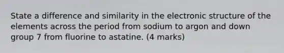 State a difference and similarity in the electronic structure of the elements across the period from sodium to argon and down group 7 from fluorine to astatine. (4 marks)