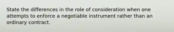 State the differences in the role of consideration when one attempts to enforce a negotiable instrument rather than an ordinary contract.