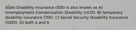 State Disability Insurance (SDI) is also known as A) Unemployment Compensation Disability (UCD). B) temporary disability insurance (TDI). C) Social Security Disability Insurance (SSDI). D) both a and b