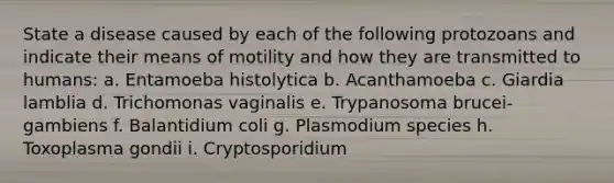 State a disease caused by each of the following protozoans and indicate their means of motility and how they are transmitted to humans: a. Entamoeba histolytica b. Acanthamoeba c. Giardia lamblia d. Trichomonas vaginalis e. Trypanosoma brucei-gambiens f. Balantidium coli g. Plasmodium species h. Toxoplasma gondii i. Cryptosporidium