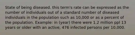 State of being diseased. this term's rate can be expressed as the number of individuals out of a standard number of diseased individuals in the population such as 10,000 or as a percent of the population. Example: in (year) there were 1.2 million ppl 13 years or older with an active, 476 infected persons per 10,000.