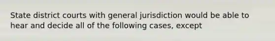 State district courts with general jurisdiction would be able to hear and decide all of the following cases, except​