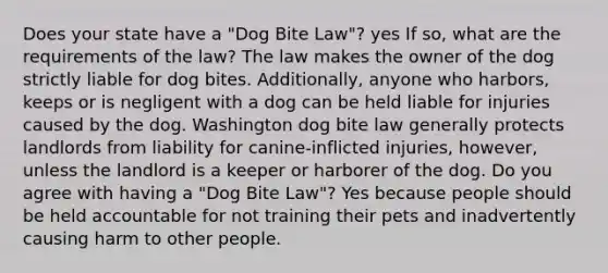 Does your state have a "Dog Bite Law"? yes If so, what are the requirements of the law? The law makes the owner of the dog strictly liable for dog bites. Additionally, anyone who harbors, keeps or is negligent with a dog can be held liable for injuries caused by the dog. Washington dog bite law generally protects landlords from liability for canine-inflicted injuries, however, unless the landlord is a keeper or harborer of the dog. Do you agree with having a "Dog Bite Law"? Yes because people should be held accountable for not training their pets and inadvertently causing harm to other people.