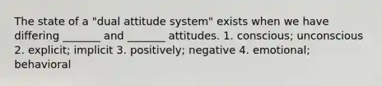 The state of a "dual attitude system" exists when we have differing _______ and _______ attitudes. 1. conscious; unconscious 2. explicit; implicit 3. positively; negative 4. emotional; behavioral