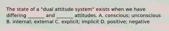 The state of a "dual attitude system" exists when we have differing _______ and _______ attitudes. A. conscious; unconscious B. internal; external C. explicit; implicit D. positive; negative