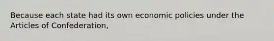 Because each state had its own economic policies under <a href='https://www.questionai.com/knowledge/k5NDraRCFC-the-articles-of-confederation' class='anchor-knowledge'>the articles of confederation</a>,