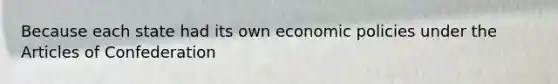 Because each state had its own economic policies under the Articles of Confederation