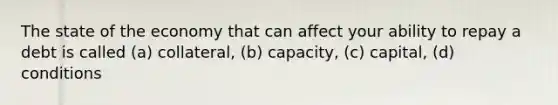 The state of the economy that can affect your ability to repay a debt is called (a) collateral, (b) capacity, (c) capital, (d) conditions