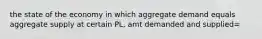 the state of the economy in which aggregate demand equals aggregate supply at certain PL, amt demanded and supplied=