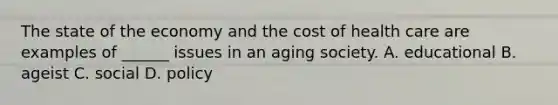 The state of the economy and the cost of health care are examples of ______ issues in an aging society. A. educational B. ageist C. social D. policy