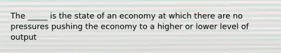 The _____ is the state of an economy at which there are no pressures pushing the economy to a higher or lower level of output