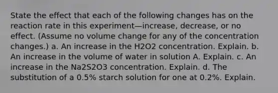 State the effect that each of the following changes has on the reaction rate in this experiment—increase, decrease, or no effect. (Assume no volume change for any of the concentration changes.) a. An increase in the H2O2 concentration. Explain. b. An increase in the volume of water in solution A. Explain. c. An increase in the Na2S2O3 concentration. Explain. d. The substitution of a 0.5% starch solution for one at 0.2%. Explain.