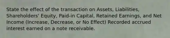 State the effect of the transaction on Assets, Liabilities, Shareholders' Equity, Paid-in Capital, Retained Earnings, and Net Income (Increase, Decrease, or No Effect) Recorded accrued interest earned on a note receivable.