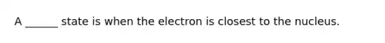 A ______ state is when the electron is closest to the nucleus.