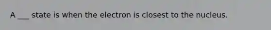 A ___ state is when the electron is closest to the nucleus.