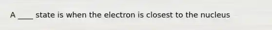 A ____ state is when the electron is closest to the nucleus