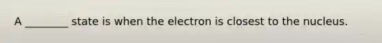 A ________ state is when the electron is closest to the nucleus.