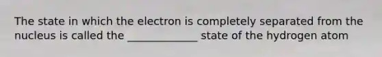 The state in which the electron is completely separated from the nucleus is called the _____________ state of the hydrogen atom