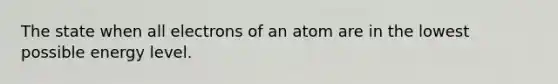 The state when all electrons of an atom are in the lowest possible energy level.