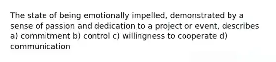 The state of being emotionally impelled, demonstrated by a sense of passion and dedication to a project or event, describes a) commitment b) control c) willingness to cooperate d) communication