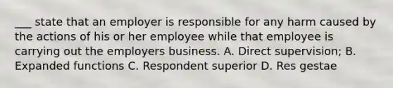 ___ state that an employer is responsible for any harm caused by the actions of his or her employee while that employee is carrying out the employers business. A. Direct supervision; B. Expanded functions C. Respondent superior D. Res gestae