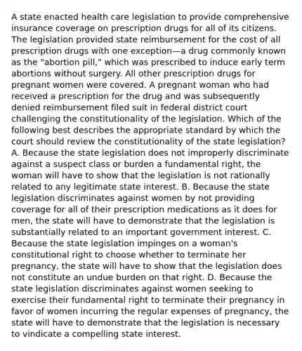 A state enacted health care legislation to provide comprehensive insurance coverage on prescription drugs for all of its citizens. The legislation provided state reimbursement for the cost of all prescription drugs with one exception—a drug commonly known as the "abortion pill," which was prescribed to induce early term abortions without surgery. All other prescription drugs for pregnant women were covered. A pregnant woman who had received a prescription for the drug and was subsequently denied reimbursement filed suit in federal district court challenging the constitutionality of the legislation. Which of the following best describes the appropriate standard by which the court should review the constitutionality of the state legislation? A. Because the state legislation does not improperly discriminate against a suspect class or burden a fundamental right, the woman will have to show that the legislation is not rationally related to any legitimate state interest. B. Because the state legislation discriminates against women by not providing coverage for all of their prescription medications as it does for men, the state will have to demonstrate that the legislation is substantially related to an important government interest. C. Because the state legislation impinges on a woman's constitutional right to choose whether to terminate her pregnancy, the state will have to show that the legislation does not constitute an undue burden on that right. D. Because the state legislation discriminates against women seeking to exercise their fundamental right to terminate their pregnancy in favor of women incurring the regular expenses of pregnancy, the state will have to demonstrate that the legislation is necessary to vindicate a compelling state interest.