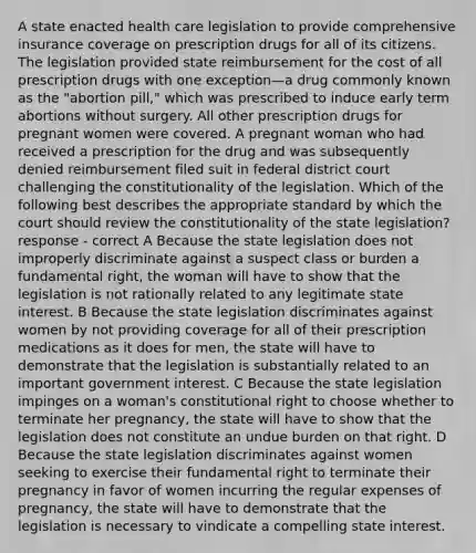 A state enacted health care legislation to provide comprehensive insurance coverage on prescription drugs for all of its citizens. The legislation provided state reimbursement for the cost of all prescription drugs with one exception—a drug commonly known as the "abortion pill," which was prescribed to induce early term abortions without surgery. All other prescription drugs for pregnant women were covered. A pregnant woman who had received a prescription for the drug and was subsequently denied reimbursement filed suit in federal district court challenging the constitutionality of the legislation. Which of the following best describes the appropriate standard by which the court should review the constitutionality of the state legislation? response - correct A Because the state legislation does not improperly discriminate against a suspect class or burden a fundamental right, the woman will have to show that the legislation is not rationally related to any legitimate state interest. B Because the state legislation discriminates against women by not providing coverage for all of their prescription medications as it does for men, the state will have to demonstrate that the legislation is substantially related to an important government interest. C Because the state legislation impinges on a woman's constitutional right to choose whether to terminate her pregnancy, the state will have to show that the legislation does not constitute an undue burden on that right. D Because the state legislation discriminates against women seeking to exercise their fundamental right to terminate their pregnancy in favor of women incurring the regular expenses of pregnancy, the state will have to demonstrate that the legislation is necessary to vindicate a compelling state interest.