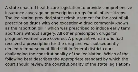 A state enacted health care legislation to provide comprehensive insurance coverage on prescription drugs for all of its citizens. The legislation provided state reimbursement for the cost of all prescription drugs with one exception-a drug commonly known as the "abortion pill," which was prescribed to induce early term abortions without surgery. All other prescription drugs for pregnant women were covered. A pregnant woman who had received a prescription for the drug and was subsequently denied reimbursement filed suit in federal district court challenging the constitutionality of the legislation. Which of the following best describes the appropriate standard by which the court should review the constitutionality of the state legislation?