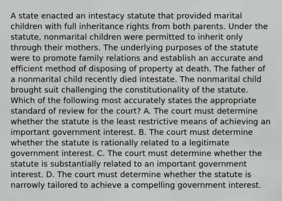 A state enacted an intestacy statute that provided marital children with full inheritance rights from both parents. Under the statute, nonmarital children were permitted to inherit only through their mothers. The underlying purposes of the statute were to promote family relations and establish an accurate and efficient method of disposing of property at death. The father of a nonmarital child recently died intestate. The nonmarital child brought suit challenging the constitutionality of the statute. Which of the following most accurately states the appropriate standard of review for the court? A. The court must determine whether the statute is the least restrictive means of achieving an important government interest. B. The court must determine whether the statute is rationally related to a legitimate government interest. C. The court must determine whether the statute is substantially related to an important government interest. D. The court must determine whether the statute is narrowly tailored to achieve a compelling government interest.