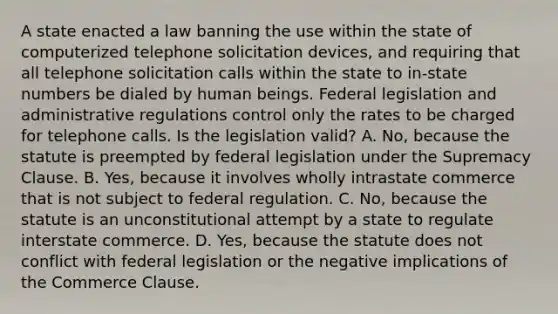 A state enacted a law banning the use within the state of computerized telephone solicitation devices, and requiring that all telephone solicitation calls within the state to in-state numbers be dialed by human beings. Federal legislation and administrative regulations control only the rates to be charged for telephone calls. Is the legislation valid? A. No, because the statute is preempted by federal legislation under the Supremacy Clause. B. Yes, because it involves wholly intrastate commerce that is not subject to federal regulation. C. No, because the statute is an unconstitutional attempt by a state to regulate interstate commerce. D. Yes, because the statute does not conflict with federal legislation or the negative implications of the Commerce Clause.