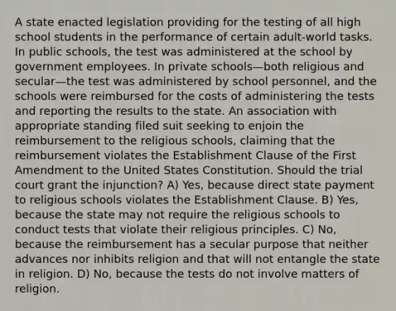 A state enacted legislation providing for the testing of all high school students in the performance of certain adult-world tasks. In public schools, the test was administered at the school by government employees. In private schools—both religious and secular—the test was administered by school personnel, and the schools were reimbursed for the costs of administering the tests and reporting the results to the state. An association with appropriate standing filed suit seeking to enjoin the reimbursement to the religious schools, claiming that the reimbursement violates the Establishment Clause of the First Amendment to the United States Constitution. Should the trial court grant the injunction? A) Yes, because direct state payment to religious schools violates the Establishment Clause. B) Yes, because the state may not require the religious schools to conduct tests that violate their religious principles. C) No, because the reimbursement has a secular purpose that neither advances nor inhibits religion and that will not entangle the state in religion. D) No, because the tests do not involve matters of religion.