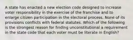 A state has enacted a new election code designed to increase voter responsibility in the exercise of the franchise and to enlarge citizen participation in the electoral process. None of its provisions conflicts with federal statutes. Which of the following is the strongest reason for finding unconstitutional a requirement in the state code that each voter must be literate in English?