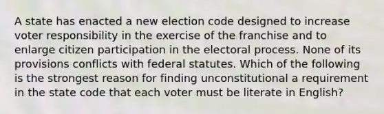 A state has enacted a new election code designed to increase voter responsibility in the exercise of the franchise and to enlarge citizen participation in the electoral process. None of its provisions conflicts with federal statutes. Which of the following is the strongest reason for finding unconstitutional a requirement in the state code that each voter must be literate in English?