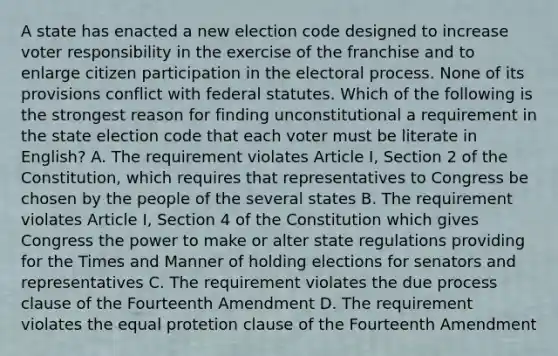 A state has enacted a new election code designed to increase voter responsibility in the exercise of the franchise and to enlarge citizen participation in the electoral process. None of its provisions conflict with federal statutes. Which of the following is the strongest reason for finding unconstitutional a requirement in the state election code that each voter must be literate in English? A. The requirement violates Article I, Section 2 of the Constitution, which requires that representatives to Congress be chosen by the people of the several states B. The requirement violates Article I, Section 4 of the Constitution which gives Congress the power to make or alter state regulations providing for the Times and Manner of holding elections for senators and representatives C. The requirement violates the due process clause of the Fourteenth Amendment D. The requirement violates the equal protetion clause of the Fourteenth Amendment