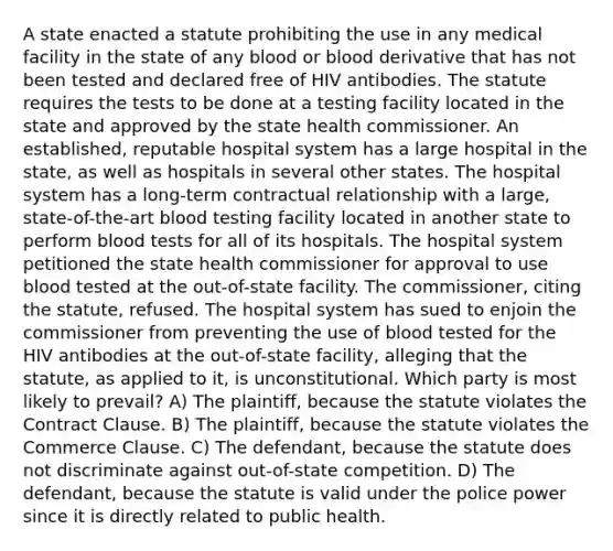 A state enacted a statute prohibiting the use in any medical facility in the state of any blood or blood derivative that has not been tested and declared free of HIV antibodies. The statute requires the tests to be done at a testing facility located in the state and approved by the state health commissioner. An established, reputable hospital system has a large hospital in the state, as well as hospitals in several other states. The hospital system has a long-term contractual relationship with a large, state-of-the-art blood testing facility located in another state to perform blood tests for all of its hospitals. The hospital system petitioned the state health commissioner for approval to use blood tested at the out-of-state facility. The commissioner, citing the statute, refused. The hospital system has sued to enjoin the commissioner from preventing the use of blood tested for the HIV antibodies at the out-of-state facility, alleging that the statute, as applied to it, is unconstitutional. Which party is most likely to prevail? A) The plaintiff, because the statute violates the Contract Clause. B) The plaintiff, because the statute violates the Commerce Clause. C) The defendant, because the statute does not discriminate against out-of-state competition. D) The defendant, because the statute is valid under the police power since it is directly related to public health.