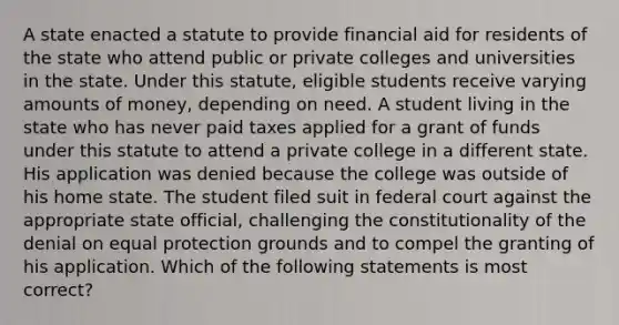 A state enacted a statute to provide financial aid for residents of the state who attend public or private colleges and universities in the state. Under this statute, eligible students receive varying amounts of money, depending on need. A student living in the state who has never paid taxes applied for a grant of funds under this statute to attend a private college in a different state. His application was denied because the college was outside of his home state. The student filed suit in federal court against the appropriate state official, challenging the constitutionality of the denial on equal protection grounds and to compel the granting of his application. Which of the following statements is most correct?