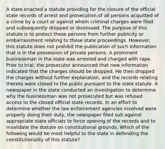 A state enacted a statute providing for the closure of the official state records of arrest and prosecution of all persons acquitted of a crime by a court or against whom criminal charges were filed and subsequently dropped or dismissed. The purpose of this statute is to protect these persons from further publicity or embarrassment relating to those state proceedings. However, this statute does not prohibit the publication of such information that is in the possession of private persons. A prominent businessman in the state was arrested and charged with rape. Prior to trial, the prosecutor announced that new information indicated that the charges should be dropped. He then dropped the charges without further explanation, and the records relating thereto were closed to the public pursuant to the state statute. A newspaper in the state conducted an investigation to determine why the businessman was not prosecuted but was refused access to the closed official state records. In an effort to determine whether the law enforcement agencies involved were properly doing their duty, the newspaper filed suit against appropriate state officials to force opening of the records and to invalidate the statute on constitutional grounds. Which of the following would be most helpful to the state in defending the constitutionality of this statute?