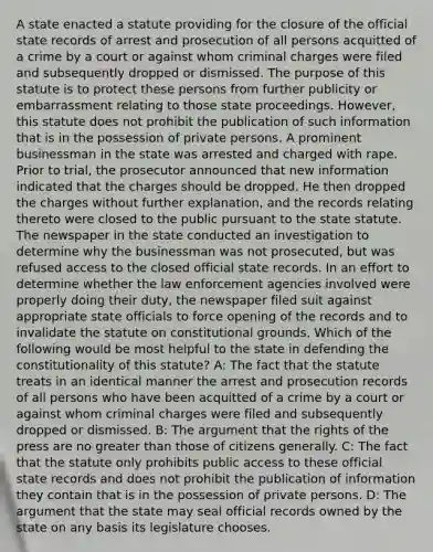 A state enacted a statute providing for the closure of the official state records of arrest and prosecution of all persons acquitted of a crime by a court or against whom criminal charges were filed and subsequently dropped or dismissed. The purpose of this statute is to protect these persons from further publicity or embarrassment relating to those state proceedings. However, this statute does not prohibit the publication of such information that is in the possession of private persons. A prominent businessman in the state was arrested and charged with rape. Prior to trial, the prosecutor announced that new information indicated that the charges should be dropped. He then dropped the charges without further explanation, and the records relating thereto were closed to the public pursuant to the state statute. The newspaper in the state conducted an investigation to determine why the businessman was not prosecuted, but was refused access to the closed official state records. In an effort to determine whether the law enforcement agencies involved were properly doing their duty, the newspaper filed suit against appropriate state officials to force opening of the records and to invalidate the statute on constitutional grounds. Which of the following would be most helpful to the state in defending the constitutionality of this statute? A: The fact that the statute treats in an identical manner the arrest and prosecution records of all persons who have been acquitted of a crime by a court or against whom criminal charges were filed and subsequently dropped or dismissed. B: The argument that the rights of the press are no greater than those of citizens generally. C: The fact that the statute only prohibits public access to these official state records and does not prohibit the publication of information they contain that is in the possession of private persons. D: The argument that the state may seal official records owned by the state on any basis its legislature chooses.